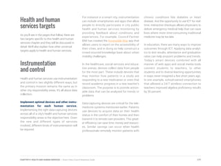 Health and human
services targets
As you’ll see in the pages that follow, there are
two targets specific to this health and human
services chapter and they will be discussed in
detail. We’ll also explain how other universal
targets apply to health and human services.
Instrumentation
and control
Health and human services use instrumentation
and control in two slightly different ways, but
the primary mission remains the same as in
other city responsibility areas. It’s all about data
collection.
Implement optimal devices and other instru-
mentation for each human service.
Implementing the right data-capturing devices
across all of a city’s health and human services
responsibility areas is the objective here. Given
the new and different types of services
involved, different kinds of instrumentation will
be required.
For instance in a smart city, instrumentation
can include smartphones and apps that allow
people to directly participate in city public
health and human services monitoring by
providing feedback about conditions and
experiences. For example, Council Partner
IBM has created the Accessible Way app that
allows users to report on the accessibility of
their cities, and in doing so help construct a
crowd-sourced knowledge base about urban
mobility challenges.
In the healthcare, social services and educa-
tion arenas, devices collect data from people
for the most part. These include devices that
may monitor how patients in a study are
responding to a new medication or ones that
record academic progress in a new teacher’s
classroom. The purpose is to provide action-
able data that can be analyzed for trends or
problems.
Data-capturing devices are critical for the tele-
medicine systems mentioned earlier. Patients
use devices to acquire data on their health
status in the comfort of their homes and then
transmit it to remote care providers. This great-
er efficiency can save time, money and resourc-
es. Similar savings can occur when health
professionals remotely monitor patients with
chronic conditions like diabetes or heart
disease. And the opportunity to use ICT for real-
time, interactive checkups allows physicians to
deliver emergency medical help that can save
lives where more time-consuming traditional
medicine may be too late.
In education, there are many ways to improve
outcomes through ICT. Applying data analyt-
ics to test results, attendance and graduation
rates can help pinpoint problems and trends.
Today’s smart devices combined with all
manner of web apps and social media tools
connect students to teachers, to other
students and to diverse learning opportunities
in ways never imagined a few short years ago.
In one example, school-owned smartphones
that allowed a 24/7 wireless connection to
teachers improved algebra proficiency results
by 30 percent.
177CHAPTER 9: HEALTH AND HUMAN SERVICES | Smart Cities Council Readiness Guide
 