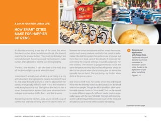 A DAY IN YOUR NEW URBAN LIFE:
HOW SMART CITIES
MAKE FOR HAPPIER
CITIZENS
It’s Monday morning, a rare day off for Josie. But when
the alarm on her smart wristphone chirps, she doesn’t
reach for the snooze button. “Too much to do today,” she
reminds herself. Peeking around her bedroom’s solar
curtain, she’s pleased to see the sun shining brightly.
“Perfect,” she decides. “I can bike over to the mall, drop
off the bike and pick up a car when I’m done.”
Josie doesn’t actually own a bike or a car; living in a city
with abundant share programs means she doesn’t have
to. And since the café she runs is only 10 blocks from her
condo, she typically walks to work – or if the weather is
really lousy hops on a bus. She’s proud that her city has a
smart transportation system that uses advanced tech-
nologies to streamline traffic flow – and that it works.
Wandering into the kitchen, Josie pours herself a cup of
coffee that started brewing when her alarm went off.
Between her smart wristphone and her smart thermostat,
pretty much every creature comfort in her condo is auto-
mated. She told the system her preferences, of course, but
from then on it took care of the details. If it notices her
overriding the original settings, it quickly adapts to her
new wishes. Her shower is programmed to run at the
same temperature every day and her refrigerator sends an
alert to her phone when she’s running low on items she
typically has on hand. She just brings up the list when
she’s at the grocery store.
She knows she’ll miss her condo when she and Miguel
move into the loft they found. But the condo is on the small
side for two people. Though the loft is small too, it has trans-
formable spaces thanks to “robot walls” that can be moved
to create different spaces for different needs. Josie is espe-
cially happy with the new TeleWall. The high-definition big-
screen will let Miguel telecommute much of the time and
she plans to use it for the online courses she’s taking.
Continued on next page
Sensors and
digitization
will change lives.
Day-to-day living will
become much more
convenient in
tomorrow’s smart
cities, thanks to the
digitization of just
about everything.
Figure 1.12
18CHAPTER 1: INTRODUCTION TO SMART CITIES | Smart Cities Council Readiness Guide
 