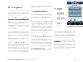 Data management
To reinforce the privacy and security strate-
gies highlighted in the previous section, smart
cities will want to make sure all departments
are following the same rules.
Create and adhere to a citywide data
management, transparency and sharing poli-
cy. Again, due to the sensitive nature of data
involving health and human services, it goes
without saying that a policy needs to be very
explicit about who owns which data sets, who
has access, how it can be shared and when it
should not be shared.
When cities adopt an open data policy for non-
sensitive information, they unleash enormous
possibilities. In conjunction with a strong and
clear privacy policy, city health and human
services data can be used to create new
health, social services and education apps –
an easy win for cities and residents.
Architect a single health history for citizens.
As we mentioned earlier, smart cities integrate
personal health data from their different agen-
cies and departments so that patients can
enjoy the benefits of a single health history.
This repository can be more than passive stor-
age – it can be an online, security-enhanced
storage, sharing and services platform that
citizens can access.
Computing resources
There’s nowhere in a smart city that comput-
ing resources aren’t a major player. Below is a
quick refresher on four targets to consider in a
health and human services context.
Consider a cloud computing framework.
Cloud computing has become more affordable
and more prevalent. Smart cities of all sizes
may see advantages in the cloud’s scalability,
reliability and cost. However, as we mentioned
earlier, before uploading personally identifiable
health and human services data to the cloud,
steps must be taken to “de-identify” it.
Use an open innovation platform. An open
innovation platform empowers innovators. And
the possibilities in the health and human servic-
es arena are limitless. In New York City, for
example, residents can download an app that
provides all sorts of useful information about
local restaurants – including what grade they
received in their most recent health inspections.
Have access to a central GIS. With health and
human service agencies spread out in many
parts of a city, a GIS will prove useful for smart
cities. A central GIS enables efficiency gains
through more intelligent scheduling and rout-
ing, provides improved accuracy of essential
records and boosts resiliency of key assets.
Have access to comprehensive device
management. It’s important to include devic-
es used by health and human services work-
ers in the field – smartphones, laptops, etc. –
as part of a city’s device management system
to ensure they comply with city data manage-
ment, security and privacy policies.
Use an open
innovation
platform.
App development
possibilities in the
health and human
services realm are
limitless. This app
provides details on
recent health
inspections at New
York City
restaurants.
Figure 9.9
180CHAPTER 9: HEALTH AND HUMAN SERVICES | Smart Cities Council Readiness Guide
 