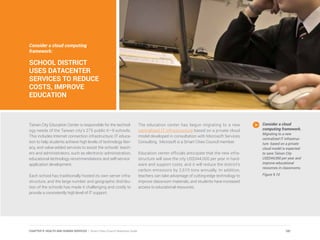 Consider a cloud computing
framework:
SCHOOL DISTRICT
USES DATACENTER
SERVICES TO REDUCE
COSTS, IMPROVE
EDUCATION
Tainan City Education Center is responsible for the technol-
ogy needs of the Taiwan city’s 275 public K–9 schools.
This includes Internet connection infrastructure; IT educa-
tion to help students achieve high levels of technology liter-
acy, and value-added services to assist the schools’ teach-
ers and administrators, such as electronic administration,
educational technology recommendations and self-service
application development.
Each school has traditionally hosted its own server infra-
structure, and the large number and geographic distribu-
tion of the schools has made it challenging and costly to
provide a consistently high level of IT support.
The education center has begun migrating to a new
centralized IT infrastructure based on a private cloud
model developed in consultation with Microsoft Services
Consulting. Microsoft is a Smart Cities Council member.
Education center officials anticipate that the new infra-
structure will save the city US$344,000 per year in hard-
ware and support costs, and it will reduce the district’s
carbon emissions by 2,610 tons annually. In addition,
teachers can take advantage of cutting-edge technology to
improve classroom materials, and students have increased
access to educational resources.
Consider a cloud
computing framework.
Migrating to a new
centralized IT infrastruc-
ture based on a private
cloud model is expected
to save Tainan City
US$344,000 per year and
improve educational
resources in classrooms.
Figure 9.10
181CHAPTER 9: HEALTH AND HUMAN SERVICES | Smart Cities Council Readiness Guide
 