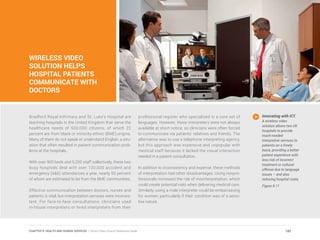 WIRELESS VIDEO
SOLUTION HELPS
HOSPITAL PATIENTS
COMMUNICATE WITH
DOCTORS
Bradford Royal Infirmary and St. Luke’s Hospital are
teaching hospitals in the United Kingdom that serve the
healthcare needs of 500,000 citizens, of which 22
percent are from black or minority ethnic (BME) origins.
Many of them do not speak or understand English, a situ-
ation that often resulted in patient communication prob-
lems at the hospitals.
With over 900 beds and 5,200 staff collectively, these two
busy hospitals deal with over 120,000 accident and
emergency (A&E) attendances a year, nearly 50 percent
of whom are estimated to be from the BME communities.
Effective communication between doctors, nurses and
patients is vital, but interpretation services were inconsis-
tent. For face-to-face consultations, clinicians used
in-house interpreters or hired interpreters from their
professional register who specialized in a core set of
languages. However, these interpreters were not always
available at short notice, so clinicians were often forced
to communicate via patients’ relatives and friends. The
alternative was to use a telephone interpreting agency,
but this approach was expensive and unpopular with
medical staff because it lacked the visual interaction
needed in a patient consultation.
In addition to inconsistency and expense, these methods
of interpretation had other disadvantages. Using nonpro-
fessionals increased the risk of misinterpretation, which
could create potential risks when delivering medical care.
Similarly, using a male interpreter could be embarrassing
for women, particularly if their condition was of a sensi-
tive nature.
Innovating with ICT.
A wireless video
solution allows two UK
hospitals to provide
much-needed
interpretive services to
patients on a timely
basis, providing a better
patient experience with
less risk of incorrect
treatment or cultural
offense due to language
issues – and also
reducing hospital costs.
Figure 9.11
182CHAPTER 9: HEALTH AND HUMAN SERVICES | Smart Cities Council Readiness Guide
 