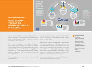 Pursue predictive analytics:
USING BIG DATA
TO SOLVE BIG
HEALTHCARE ISSUES
IN THE CLOUD
A team from Council member GE has gathered demo-
graphic, economic, and epidemiological data and built a
system, called Corvix, to simulate, improve and expand
the treatment of heart disease.
“We are converting big data into intelligent data,” says
Mitch Higashi, chief economist at GE Healthcare. “We are
creating digital clones of human beings and they live out
their lives in the cloud. It’s almost like running different
versions of the future. How does the population health
trajectory change over time? We can accelerate getting
to the right answer.”
The team is testing the system in the Indian state of
Andhra Pradesh.
Higashi says that the system seeks to find an “optimal
solution” to a problem, a point where the most “players”
receive the most benefit.
Healthcare, for example, has a number of stakeholders,
from patients and government officials, to doctors, equip-
ment makers and hospitals. The GE system could help
planners build hospitals in the right place for the right
price and fill them with the right equipment so that the
most people can live longer and better lives. “Quality-
adjusted life-years is one of the outputs of the model,”
Higashi says. “That’s the utility measure we use.”
Data scientists and health economists at GE Healthcare
spent two years developing the system.
Pursue predictive
analytics.
Data scientists and
health economists
partnered with a
national lab for help
building a new
operating system for
Corvix that converts
data sets into virtual
beings.
Figure 9.12
184CHAPTER 9: HEALTH AND HUMAN SERVICES | Smart Cities Council Readiness Guide
 
