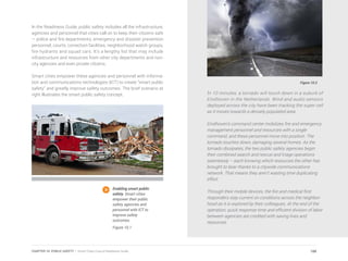 In the Readiness Guide, public safety includes all the infrastructure,
agencies and personnel that cities call on to keep their citizens safe
— police and fire departments, emergency and disaster prevention
personnel, courts, correction facilities, neighborhood watch groups,
fire hydrants and squad cars. It’s a lengthy list that may include
infrastructure and resources from other city departments and non-
city agencies and even private citizens.
Smart cities empower these agencies and personnel with informa-
tion and communications technologies (ICT) to create “smart public
safety” and greatly improve safety outcomes. The brief scenario at
right illustrates the smart public safety concept.
Figure 10.2
In 10 minutes, a tornado will touch down in a suburb of
Eindhoven in the Netherlands. Wind and audio sensors
deployed across the city have been tracking the super cell
as it moves towards a densely populated area.
Eindhoven’s command center mobilizes fire and emergency
management personnel and resources with a single
command, and these personnel move into position. The
tornado touches down, damaging several homes. As the
tornado dissipates, the two public safety agencies begin
their combined search and rescue and triage operations
seamlessly – each knowing which resources the other has
brought to bear thanks to a citywide communications
network. That means they aren’t wasting time duplicating
effort.
Through their mobile devices, the fire and medical first
responders stay current on conditions across the neighbor-
hood as it is explored by their colleagues. At the end of the
operation, quick response time and efficient division of labor
between agencies are credited with saving lives and
resources.
Enabling smart public
safety. Smart cities
empower their public
safety agencies and
personnel with ICT to
improve safety
outcomes.
Figure 10.1
188CHAPTER 10: PUBLIC SAFETY | Smart Cities Council Readiness Guide
 