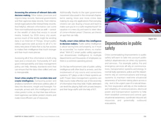 Accessing the universe of relevant data aids
decision making. Other states, provinces and
regions keep records. National governments
and their agencies keep records. Even interna-
tional organizations like Interpol keep records.
And helpful, relevant information can come
from non-traditional sources as well – consid-
er the wealth of data that exists in social
media. Indeed, by 2030 every city asset,
across much of the world, might be sending
data in an Internet of Things. Smart public
safety agencies seek access to all of it, for
every new piece of data that a city has access
to makes their intelligence that much stronger
and that much more precise.
Accessing all of this information is both a big
task and a critical one. Fortunately, ICT and
good interoperability and data management
policy can help. Already, standards exist that
can ensure that the data cities collect and use
is interoperable.
Smart cities employ ICT to correlate data and
create intelligence. Computing power and
analytics transform otherwise useless piles of
data into decisions, insight and foresight. For
example, armed with this intelligence smart
cities predict crime, so that their law enforce-
ment agencies can better protect citizens and
make more efficient use of resources.
Additionally, thanks to the open government
movement discussed in the Universal chapter,
we’re seeing more and more crime data
making its way into applications that everyday
citizens can use. Buying a house and want to
make sure you’re in a safe neighborhood? On
vacation in a new city and want to steer clear
of crime-infested areas? Chances are there’s
an app that can help.
Finally, smart cities deliver this intelligence
to decision makers. Public safety intelligence
is about saving lives and property, so it must
be accessible “no matter where, no matter
what.” With ICT, smart public safety agencies
can disseminate intelligence to multiple
departments and thousands of employees so
there is a common operating picture.
On the law enforcement side of public safety,
intelligence will often lead to arrests, and the
involvement of city courts and corrections
systems. ICT plays a role in these systems as
well. Proper data management systems can
help courts make effective use of the enormity
of information that they hold. Public defenders
can level the playing field with private lawyers
and their large staffs with the help of ICT.
Dependencies in public
safety
Cities contemplating Improvements in public
safety will want to take into account public
safety’s dependencies on other city systems
and services. For example, police, fire and
emergency services all rely on communica-
tions, transportation systems and energy. In
normal daily operations, police and fire depart-
ments rely on communications and energy
systems to maintain real-time situational
awareness of activities taking place across a
city. And in the urgent case of a natural disas-
ter, first responders will rely on the resilience
and reliability of communications, electrical
power and transportation systems to help
them establish command and control, gain
situational awareness, coordinate inbound aid
resources and potentially outbound
evacuations.
Figure 10.5
191CHAPTER 10: PUBLIC SAFETY | Smart Cities Council Readiness Guide
 