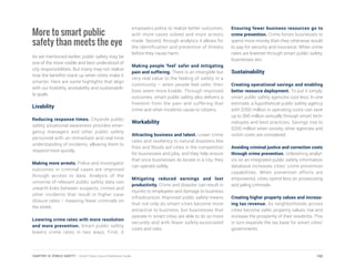 More to smart public
safety than meets the eye
As we mentioned earlier, public safety may be
one of the more visible and best understood of
city responsibilities. But many may not realize
how the benefits stack up when cities make it
smarter. Here are some highlights that align
with our livability, workability and sustainabili-
ty goals.
Livability
Reducing response times. Citywide public
safety situational awareness provides emer-
gency managers and other public safety
personnel with an immediate and real-time
understanding of incidents, allowing them to
respond more quickly.
Making more arrests. Police and investigator
outcomes in criminal cases are improved
through access to data. Analysis of the
universe of relevant public safety data can
unearth links between suspects, crimes and
other incidents that result in higher case
closure rates – meaning fewer criminals on
the street.
Lowering crime rates with more resolution
and more prevention. Smart public safety
lowers crime rates in two ways. First, it
empowers police to realize better outcomes,
with more cases solved and more arrests
made. Second, through analytics it allows for
the identification and prevention of threats
before they cause harm.
Making people ‘feel’ safer and mitigating
pain and suffering. There is an intangible but
very real value to the feeling of safety in a
community – when people feel safer, their
lives seem more livable. Through improved
outcomes, smart public safety also delivers a
freedom from the pain and suffering that
crime and other incidents cause to citizens.
Workability
Attracting business and talent. Lower crime
rates and resiliency to natural disasters like
fires and floods aid cities in the competition
for businesses and jobs, and they help ensure
that once businesses do locate in a city, they
can operate safely.
Mitigating reduced earnings and lost
productivity. Crime and disaster can result in
injuries to employees and damage to business
infrastructure. Improved public safety means
that not only do smart cities become more
attractive to business, but businesses that
operate in smart cities are able to do so more
securely and with fewer safety-associated
costs and risks.
Ensuring fewer business resources go to
crime prevention. Crime forces businesses to
spend more money than they otherwise would
to pay for security and insurance. When crime
rates are lowered through smart public safety,
businesses win.
Sustainability
Creating operational savings and enabling
better resource deployment. To put it simply,
smart public safety agencies cost less. In one
estimate, a hypothetical public safety agency
with $350 million in operating costs can save
up to $60 million annually through smart tech-
nologies and best practices. Savings rise to
$200 million when society, other agencies and
victim costs are considered.
Avoiding criminal justice and correction costs
through crime prevention. Unleashing analyt-
ics on an integrated public safety information
database increases cities’ crime prevention
capabilities. When prevention efforts are
empowered, cities spend less on prosecuting
and jailing criminals.
Creating higher property values and increas-
ing tax revenue. As neighborhoods across
cities become safer, property values rise and
increase the prosperity of their residents. This
in turn expands the tax base for smart cities’
governments.
192CHAPTER 10: PUBLIC SAFETY | Smart Cities Council Readiness Guide
 