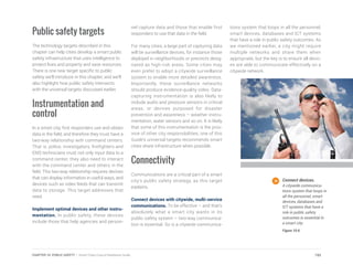 Public safety targets
The technology targets described in this
chapter can help cities develop a smart public
safety infrastructure that uses intelligence to
protect lives and property and save resources.
There is one new target specific to public
safety we’ll introduce in this chapter, and we’ll
also highlight how public safety intersects
with the universal targets discussed earlier.
Instrumentation and
control
In a smart city, first responders use and obtain
data in the field, and therefore they must have a
two-way relationship with command centers.
That is, police, investigators, firefighters and
EMS technicians must not only input data to a
command center, they also need to interact
with the command center and others in the
field. This two-way relationship requires devices
that can display information in useful ways, and
devices such as video feeds that can transmit
data to storage. This target addresses that
need.
Implement optimal devices and other instru-
mentation. In public safety, these devices
include those that help agencies and person-
nel capture data and those that enable first
responders to use that data in the field.
For many cities, a large part of capturing data
will be surveillance devices, for instance those
deployed in neighborhoods or precincts desig-
nated as high-risk areas. Some cities may
even prefer to adopt a citywide surveillance
system to enable more detailed awareness.
Importantly, these surveillance networks
should produce evidence-quality video. Data-
capturing instrumentation is also likely to
include audio and pressure sensors in critical
areas, or devices purposed for disaster
prevention and awareness – weather instru-
mentation, water sensors and so on. It is likely
that some of this instrumentation is the prov-
ince of other city responsibilities; one of this
Guide’s universal targets recommends smart
cities share infrastructure when possible.
Connectivity
Communications are a critical part of a smart
city’s public safety strategy, as this target
explains.
Connect devices with citywide, multi-service
communications. To be effective – and that’s
absolutely what a smart city wants in its
public safety system – two-way communica-
tion is essential. So is a citywide communica-
tions system that loops in all the personnel,
smart devices, databases and ICT systems
that have a role in public safety outcomes. As
we mentioned earlier, a city might require
multiple networks and share them when
appropriate, but the key is to ensure all devic-
es are able to communicate effectively on a
citywide network.
Connect devices.
A citywide communica-
tions system that loops in
all the personnel, smart
devices, databases and
ICT systems that have a
role in public safety
outcomes is essential in
a smart city.
Figure 10.6
193CHAPTER 10: PUBLIC SAFETY | Smart Cities Council Readiness Guide
 