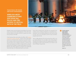Connect devices with citywide,
multi-service communications:
WIRELESS MESH
COMMUNICATIONS
GIVE ROCK HILL
POLICE AND FIRE
ACCESS TO CRITICAL
DATA IN THE FIELD
Wireless mesh communications technology from Smart
Cities Council member ABB deployed in Rock Hill, South
Carolina allows city police officers to spend two more
hours per day in the field.
That’s because their cars are like mini-offices. With routers
mounted in police vehicles, officers have high-speed
access to criminal records, including mug shots, right in
their vehicles. Within seconds they can perform a back-
ground search from a laptop computer or pull up mug
shots and fingerprint profiles to help identify a suspect
quickly. With the ability to create and file reports from their
laptops, each officer spends an average of two additional
hours each day in the field protecting the community.
Rock Hill fire department vehicles are equipped with
mobile routers enabling firefighters to download docu-
mentation such as building blueprints and hazmat data
on their way to an emergency call so they are better
prepared upon arrival.
“We’re really pleased with the fact that Rock Hill is not
just staying abreast, but is actually on the cutting edge of
the latest technology, and that the implementation of this
technology provides a direct benefit to our citizens,” said
Rock Hill Mayor Doug Echols.
Connect devices
with citywide,
multi-service
communications.
Rock Hill fire department
vehicles are equipped
with mobile routers
enabling firefighters to
download documenta-
tion such as building
blueprints and hazmat
data on their way to an
emergency call so they
are better prepared upon
arrival.
Figure 10.7
194CHAPTER 10: PUBLIC SAFETY | Smart Cities Council Readiness Guide
 