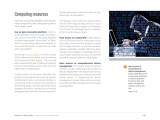 Computing resources
Advanced computing capabilities have dramat-
ically changed the public safety playing field as
these targets reveal.
Use an open innovation platform. Here’s a
prime example of why this target is so impor-
tant. Like so many other cities today, Glasgow,
Scotland holds regular “future hacks” or “hack-
athons” to encourage software developers to
focus their brainpower on apps that can help
solve city problems.
According to The Guardian, an event in early
2014 challenged the coders to do something
that improved public safety. The winning
team presented the idea of helping emergency
services find people quicker when they are
calling from a mobile phone.
“At the moment, if someone calls 999 their
location can be determined using the nearest
mobile phone masts,” said Joshua McGhee, a
computing science student who worked on
the winning design. “But that doesn’t give very
detailed information. Instead we’re providing
geotagged data which lets services see exact-
ly where someone is, even if the user isn’t sure
where they are themselves.”
The Glasgow future hacks are sponsored by
the UK Technology Strategy Board’s Future
Cities Demonstrator Program and Glasgow
City Council. The Strategy Board is a member
of the Council’s Advisory Board.
Have access to a central GIS. Public safety’s
focus on location and on being able to act
decisively in time-sensitive situations makes
GIS critically important. It improves decision-
making capabilities, enables efficiency gains
through more intelligent scheduling and rout-
ing, provides improved accuracy of essential
records and boosts resiliency of key assets.
Have access to comprehensive device
management. This target is also extremely
relevant in public safety, given the number of
devices dispatched in the field and the serious
problems that could occur if they end up in the
wrong hands. A comprehensive device
management system helps enforce compli-
ance with city data management, security and
privacy policies.
Have access to
comprehensive
device management.
Public safety data in the
wrong hands could lead
to massive problems.
Protecting data with
device management
software reduces the
risk.
Figure 10.8
196CHAPTER 10: PUBLIC SAFETY | Smart Cities Council Readiness Guide
 