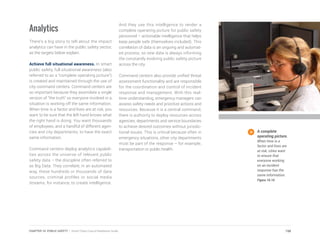 Analytics
There’s a big story to tell about the impact
analytics can have in the public safety sector,
as the targets below explain.
Achieve full situational awareness. In smart
public safety, full situational awareness (also
referred to as a “complete operating picture”)
is created and maintained through the use of
city command centers. Command centers are
so important because they assimilate a single
version of “the truth” so everyone involved in a
situation is working off the same information.
When time is a factor and lives are at risk, you
want to be sure that the left hand knows what
the right hand is doing. You want thousands
of employees, and a handful of different agen-
cies and city departments, to have the exact
same information.
Command centers deploy analytics capabili-
ties across the universe of relevant public
safety data – the discipline often referred to
as Big Data. They correlate, in an automated
way, these hundreds or thousands of data
sources, criminal profiles or social media
streams, for instance, to create intelligence.
And they use this intelligence to render a
complete operating picture for public safety
personnel – actionable intelligence that helps
keep people safe (themselves included). This
correlation of data is an ongoing and automat-
ed process, so new data is always informing
the constantly evolving public safety picture
across the city.
Command centers also provide unified threat
assessment functionality and are responsible
for the coordination and control of incident
response and management. With this real-
time understanding, emergency managers can
assess safety needs and prioritize actions and
resources. Because it is a central command,
there is authority to deploy resources across
agencies, departments and service boundaries
to achieve desired outcomes without jurisdic-
tional issues. This is critical because often in
emergency situations, other city departments
must be part of the response – for example,
transportation or public health.
A complete
operating picture.
When time is a
factor and lives are
at risk, cities want
to ensure that
everyone working
on an incident
response has the
same information.
Figure 10.10
198CHAPTER 10: PUBLIC SAFETY | Smart Cities Council Readiness Guide
 