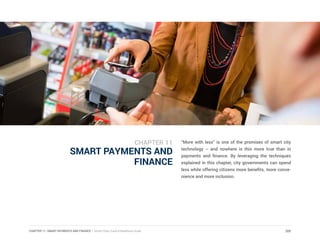 CHAPTER 11: SMART PAYMENTS AND FINANCE | Smart Cities Council Readiness Guide
SMART PAYMENTS AND
FINANCE
“More with less” is one of the promises of smart city
technology -- and nowhere is this more true than in
payments and finance. By leveraging the techniques
explained in this chapter, city governments can spend
less while offering citizens more benefits, more conve-
nience and more inclusion.
205
CHAPTER 11
 