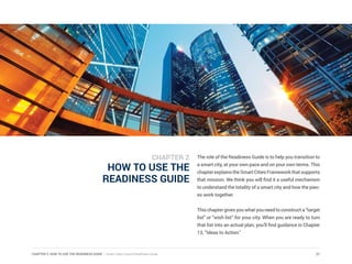 CHAPTER 2: HOW TO USE THE READINESS GUIDE | Smart Cities Council Readiness Guide 21
HOW TO USE THE
READINESS GUIDE
The role of the Readiness Guide is to help you transition to
a smart city, at your own pace and on your own terms. This
chapterexplainstheSmartCitiesFrameworkthatsupports
that mission. We think you will find it a useful mechanism
to understand the totality of a smart city and how the piec-
es work together.
Thischaptergivesyouwhatyouneedtoconstructa“target
list” or “wish list” for your city. When you are ready to turn
that list into an actual plan, you’ll find guidance in Chapter
13, “Ideas to Action.”
CHAPTER 2
 