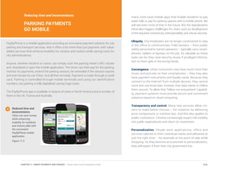 Reducing time and inconvenience:
PARKING PAYMENTS
GO MOBILE
PayByPhone is a mobile application providing an innovative payment solution for city
parking and transport services. And it offers a lot more than just payment, with value-
added services that enhance livability for citizens and visitors while saving costs for
city administrations.
Anyone, whether resident or visitor, can simply scan the parking meter’s NFC sticker
and download or open the mobile application. The driver can then pay for the parking,
monitor its payments, extend the parking session, be reminded if the session expires
and even locate his car if lost. And all that remotely. Payment is made through a credit
card. Parking is controlled through mobile terminals and using car identification
numbers, city parking is fully digitalized, saving huge costs.
The PayByPhone app is available in dozens of cities in North America and a number of
them in the UK, France and Australia.
many cities have mobile apps that enable residents to pay
water bills or pay for parking spaces with a mobile phone. We
will see even more of that in the future. But the digitalization
trend also triggers challenges for cities, such as development
of the required connectivity, interoperability and robust security.
Ubiquity. City employees are no longer constrained to stay
in the office to communicate. Field workers – from public
safety personnel to transit operators – typically carry smart-
phones, tablets or laptops on the job. As valuable as these
tools can be, they raise security issues if privileged informa-
tion on them gets in the wrong hands.
Convergence. Urban consumers now have much more than
music and pictures on their smartphones – they may also
have payment instruments and loyalty cards. Because they
connect to the Internet from multiple devices, they cannot
store and use local data. Instead, that data needs to follow
them around. To allow that “follow me everywhere” capabili-
ty, payment systems must provide secure and convenient
solutions based on cloud computing.
Transparency and control. Many new services allow citi-
zens to make better choices – for instance, by delivering
price comparisons or nutrition tips. And this also applies to
public institutions. Citizens increasingly expect full visibility
into public expenditures and return on investment.
Personalization. People want applications, offers and
services tailored to their individual needs and delivered at
just the right time – for example at the point of sale while
shopping. As they become accustomed to personalization,
they will expect it from their city government too.
Reduced time and
inconvenience.
Cities can save money
while enhancing
livability for residents
and visitors alike with
the convenient
PayByPhone mobile
application.
Figure 11.5
210CHAPTER 11: SMART PAYMENTS AND FINANCE | Smart Cities Council Readiness Guide
 