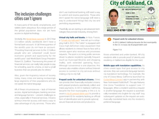 The inclusion challenges
cities can’t ignore
In many parts of the world, smartphones, and
tablets seem ubiquitous. But a large portion of
the global population does not yet have
access to digital technology.
Similarly, the World Bank reported in 2012 that
2.5 billion adults worldwide don’t have a
formal bank account. A full three-quarters of
the world’s poor do not have an account.
“Providing financial services to the 2.5 billion
people who are ‘unbanked’ could boost
economic growth and opportunity for the
world’s poor,” said World Bank Group President
Robert B. Zoellick. “Harnessing the power of
financial services can really help people to pay
for schooling, save for a home, or start a small
business that can provide jobs for others.”
Also, given the migratory nature of society
today, many cities are seeing increasingly
large segments of their populations who do
not speak the native language.
All of these circumstances – lack of Internet
access, digital technologies, banking services
and language barriers – present challenges to
cities, especially in financial services. Citizens
without Internet access still need a way to
take advantage of city services. Those who
don’t use traditional banking still need a way
to submit and receive payments. Those who
don’t speak the native language still need a
way to understand things like city tax and
permitting requirements.
Thankfully, we are starting to see advanced tech-
nologies that promote inclusivity. Among them:
Virtual city halls and kiosks. In Nice, France,
a “virtual city hall cabin” was set up in a shop-
ping mall in 2013. The “cabin” is equipped with
Cisco high-definition video equipment that
allows residents to interact face-to-face with a
remote agent who receives and processes
requests. The point is to bring public services
closer to places residents typically frequent
(such as municipal libraries and shopping
malls), with extended operating hours.
Although convenience is one objective, this
scenario also enables citizens without Internet
access to connect to city services without
making a trip to city hall.
Prepaid cards for unbanked citizens. Cities
can provide their financially excluded citizens
with prepaid products seamlessly collect and
make payments. In 2013, Oakland, California
became the first municipality in the U.S. to
issue a city ID prepaid debit card to provide a
government ID for residents lacking an official
form of identification and to provide optional,
secure financial services and products to
those unbanked and under-banked. All city
residents able to provide proof of identity and
residency in Oakland are eligible for the card.
Mobile apps with translation capabilities. As
cities create apps that give access to city
services, they can overcome language barriers
via translation technology. For example, the
city of Costa Mesa, California launched its
Costa Mesa Connect app in partnership with
New York-based PublicStuff. The app features
One Voice Translation to support over 17
languages. When a resident submits a request
in another language, the request is automati-
cally translated into English for city staff. Any
subsequent updates on the request are auto-
matically translated back into the resident’s
preferred language.
Prepaid cards for unbanked citizens.
In 2013, Oakland, California became the first municipality
in the U.S. to issue city ID prepaid debit card.
Figure 11.6
211CHAPTER 11: SMART PAYMENTS AND FINANCE | Smart Cities Council Readiness Guide
 