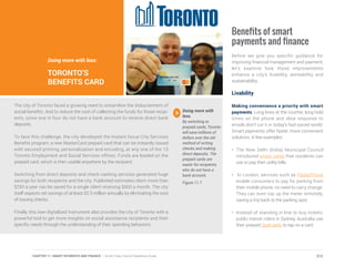 The city of Toronto faced a growing need to streamline the disbursement of
social benefits. And to reduce the cost of collecting the funds for those recipi-
ents, since one in four do not have a bank account to receive direct bank
deposits.
To face this challenge, the city developed the Instant Issue City Services
Benefits program: a new MasterCard prepaid card that can be instantly issued
with secured printing, personalization and encoding, at any one of the 15
Toronto Employment and Social Services offices. Funds are loaded on the
prepaid card, which is then usable anywhere by the recipient.
Switching from direct deposits and check cashing services generated huge
savings for both recipients and the city. Published estimates claim more than
$250 a year can be saved for a single client receiving $600 a month. The city
itself expects net savings of at least $2.5 million annually by eliminating the cost
of issuing checks.
Finally, this new digitalized instrument also provides the city of Toronto with a
powerful tool to get more insights on social assistance recipients and their
specific needs through the understanding of their spending behaviors.
Doing more with less:
TORONTO’S
BENEFITS CARD
Doing more with
less.
By switching to
prepaid cards, Toronto
will save millions of
dollars over the old
method of writing
checks and making
direct deposits. The
prepaid cards are
easier for recipients
who do not have a
bank account.
Figure 11.7
Benefits of smart
payments and finance
Before we give you specific guidance for
improving financial management and payment,
let’s examine how those improvements
enhance a city’s livability, workability and
sustainability.
Livability
Making convenience a priority with smart
payments. Long lines at the counter, long hold
times on the phone and slow response to
emails don’t cut it in today’s fast-paced world.
Smart payments offer faster, more convenient
solutions. A few examples:
•	 The New Delhi (India) Municipal Council
introduced smart cards that residents can
use to pay their utility bills.
•	 In London, services such as PaybyPhone
enable consumers to pay for parking from
their mobile phone; no need to carry change.
They can even top up the meter remotely,
saving a trip back to the parking spot.
•	 Instead of standing in line to buy tickets,
public transit riders in Sydney, Australia use
their prepaid Opal cards to tap on a card
212CHAPTER 11: SMART PAYMENTS AND FINANCE | Smart Cities Council Readiness Guide
 