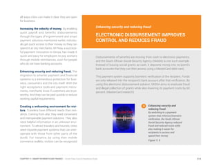 Enhancing security and reducing fraud:
ELECTRONIC DISBURSEMENT IMPROVES
CONTROL AND REDUCES FRAUD
Disbursements of benefits are moving from cash to electronic payments,
and the South African Social Security Agency (SASSA) is one such example.
Instead of issuing social grants as cash, it deposits money into recipient’s
bank accounts that they can then access using a MasterCard debit card.
This payment system supports biometric verification of the recipient. Funds
are only released into the recipient’s bank account after that verification. By
using this electronic disbursement solution, SASSA aims to eradicate fraud
and illegal collection of grants while also lowering its payment costs by 60
percent. (MasterCard research)
Enhancing security and
reducing fraud.
By switching to a payment
system that enforces biometric
verification, the South African
Social Security Agency reduced
fraud and reduced costs while
also making it easier for
recipients to access and
spend their money.
Figure 11.9
all ways cities can make it clear they are open
for business.
Increasing the velocity of money. By enabling
quick payroll and benefits disbursements
through the types of e-government and smart
payment solutions mentioned earlier, individu-
als get quick access to their money so they can
spend it at city merchants. M-Pesa, a success-
ful payment innovation in Kenya, has made it
quick and easy for employers to pay workers
through mobile remittances, even for people
who do not have banking accounts.
Enhancing security and reducing fraud. The
migration to smarter payment and financial
systems is a tremendous protection for busi-
ness, consumers and the city itself. With the
right acceptance tools and payment instru-
ments, merchants know if customers are trust-
worthy. And they can be paid quickly to reduce
working capital requirements.
Creating a welcoming environment for visi-
tors. Travelers have different needs than resi-
dents. Coming from afar, they need convenient
and interoperable payment solutions. They also
need helpful information in an unknown envi-
ronment. To attract travelers and tourists, cities
need citywide payment systems that can inter-
operate with those from other parts of the
world. For instance, by using their mobile
commerce wallets, visitors can be recognized
214CHAPTER 11: SMART PAYMENTS AND FINANCE | Smart Cities Council Readiness Guide
 