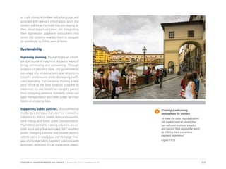as such, contacted in their native language, and
provided with relevant information, since the
system will know the hotel they are staying at,
their plane departure times, etc. Integrating
their hometown payment instrument into
smart city systems enables them to navigate
as seamlessly as if they were at home.
Sustainability
Improving planning. Payments are an incom-
parable source of insight on residents’ ways of
living, commuting and consuming. Through
analysis of payment data, city governments
can adapt city infrastructures and services to
citizens’ preferences while decreasing ineffi-
cient spending. For instance: Putting a new
post office at the best location possible to
maximize its use, based on insights gained
from shopping patterns. Similarly, cities can
tailor transportation and other public services
based on shopping data.
Supporting public policies. Environmental
challenges increase the need for innovative
solutions to reduce waste, reduce emissions,
save energy and foster green transportation.
Payment is central to making solutions acces-
sible. Here are a few examples: NFC-enabled
public charging stations that enable electric
vehicle users to easily pay and recharge; free-
way and bridge tolling payment solutions with
automatic detection of car registration plates;
Creating a welcoming
atmosphere for visitors.
To make the most of globalization,
city leaders need to ensure they
can welcome business travelers
and tourists from around the world
by offering them a seamless
payment experience.
Figure 11.10
215CHAPTER 11: SMART PAYMENTS AND FINANCE | Smart Cities Council Readiness Guide
 