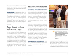 city parking payment solutions; smart payment
devices connected to household energy
consumption to help citizens make the most of
their solar panels.
Saving resources. The flow of out-bound and
in-bound paper checks, paper invoices, enve-
lopes, etc. alone can add up quickly – especial-
ly when you consider how many city agencies
around the world are still paper-based.
Automating processes to enable electronic
invoicing and pay-by-phone, pay-by-portal and
related technologies can make a huge dent in
the number of trees lost to old-fashioned
practices.
Smart finance systems
and payment targets
The best practices and targets listed below will
help cities foster smarter approaches to finan-
cial management. Several targets are specifi-
cally related to smart finance and payment
systems and this next section will focus on
them. We will also address several targets from
the Universal chapter and how they apply here
as well. If we fail to mention a Universal target
below, it does not mean that it does not apply
to city finance and payments. Rather, we
simply felt it did not require additional
explanation.
Instrumentationandcontrol
Ensure access to robust banking services.
Cities in the developed world may take conve-
nient, ubiquitous banking as a given. In other
parts of the world, however, it is a significant
issue. Access to banking services is the key
underlying prerequisite to smart payments. It
has various implications, from the need for a
network of capable ATMs (automated teller
machines) to a sufficient number of bank
offices.
City leaders must encourage a widespread,
safe banking system. If cash and credit cards
are currently the basic form factors, the city
should encourage smarter versions such as
NFC-enabled cards and mobile phones linked
to banking. Electronic payments are also key,
as more and more transactions are done
remotely. As an illustration, the city of Nice,
France massively communicated the benefits
of contactless cards. By pioneering that tech-
nology, the city created a favorable climate for
adoption and the benefits that followed.
Implement optimal instrumentation. There
are at least two payment areas where cities
need to ensure that the right devices are
deployed:
Implement optimal instrumen-
tation. In some parts of the world,
convenient, ubiquitous banking is a
significant issue. Access to
banking services is a prerequisite
of smart payments.
Figure 11.11
•	 Acceptance devices. Parking meters, ATMs,
utility meters, vending machines and point-
of-sale terminals are increasingly used to
make payments. Acceptance networks
must adapt to emerging payment methods,
216CHAPTER 11: SMART PAYMENTS AND FINANCE | Smart Cities Council Readiness Guide
 