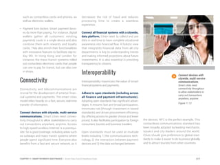 Connect devices with
citywide, multi-service
communications.
Smart cities need
connectivity throughout
to allow stakeholders to
carry out transactions
anywhere, anytime.
Figure 11.12
such as contactless cards and phones, as
well as electronic wallets.
•	 Payment form factors. Smart payment devic-
es do more than paying. For instance, digital
wallets gather all customers’ existing
payments cards in a single device and also
combine them with rewards and loyalty
cards. They also enrich their functionalities
with innovative features to facilitate day-to-
day life. In Hong Kong and London for
instance, the mass transit systems rolled
out contactless electronic cards that people
can use to pay for transit, but can also use
in shops.
Connectivity
Connectivity and telecommunications are
crucial for the development of smarter finan-
cial systems and payments. The smart cities
model relies heavily on a fast, secure, real-time
transfer of information.
Connect devices with citywide, multi-service
communications. Smart cities need connec-
tivity throughout to allow stakeholders to carry
out transactions anywhere, anytime. Access
to high-speed wireless Internet is a prerequi-
site. So is good coverage, including areas such
as subways and mass transit systems where
people spend significant time. Everyone also
benefits from a fast and secure network, as it
decreases the risk of fraud and reduces
processing time to create a seamless
experience.
Connect all financial systems with a citywide,
data platform. Cities need to collect and use
data in real time to have complete situational
awareness into financial flow. A holistic view
that integrates financial data from all city
departments is key to understanding trends
and making informed projections about future
investments. It is also essential in providing
transparency to citizens.
Interoperability
Interoperability maximizes the value of smart
financial systems and payments.
Adhere to open standards (including across
all finance and payment infrastructures).
Adopting open standards has significant advan-
tages. It ensures fast and broad participation,
minimizes risk (through investment in tested
standards) and drives procurement efficiency
(by offering access to greater choice and lower
prices). It also facilitates participation by foreign
consumers, tourists and business travelers.
Open standards must be used at multiple
levels including 1) the communications tech-
nology, 2) the interaction between payment
devices and 3) the data exchanged between
the devices. NFC is the perfect example. This
contactless communications standard has
been broadly adopted by leading merchants,
issuers and city leaders around the world.
Cities should give preference to global stan-
dards to make it easier to do business globally
and to attract tourists from other countries.
217CHAPTER 11: SMART PAYMENTS AND FINANCE | Smart Cities Council Readiness Guide
 