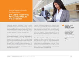 The city of Redmond, Washington – home to Council
member Microsoft’s corporate campus and a number of
the software giant’s partner companies – is proud of its
responsiveness and the wide range of services it offers to
constituents. Aiming to take the city into the future, poli-
cymakers developed a visionary technology plan.
Redmond sought to make its business processes more
efficient and transparent. It started by replacing an ERP
system that was unable to meet public-sector needs and
could not accommodate the way the city’s employees
worked. The city implemented Microsoft Dynamics AX
2012 for public sector organizations together with other
software tools. Now, with streamlined operations and
employees empowered with meaningful data, Redmond
can provide citizens greater service quality and more
effective communications.
The city’s work culture is transforming for optimal trans-
parency and accountability. As city project leaders realized
what the new ERP system and other technologies would
help employees accomplish, they took advantage of
opportunities to revise business processes for greater effi-
ciency and simplicity. Those included a new chart of
accounts, workflows and approvals for spending and
invoices, budgeting and other tasks.
From eliminating duplicate data entry to replacing dispa-
rate tasks with streamlined workflows, Redmond is gener-
ating efficiencies by using the financial management
capabilities in the new ERP system. “We can now decen-
tralize many functions and assign resources to more
important functions or, in some cases, actually reduce the
level of full-time employees dedicated to certain tasks,”
says Redmond Mayor John Marchione.
Connect all financial
systems with a
citywide data platform.
Instead of calling the
finance group to ask for
information, employees
throughout the city of
Redmond can now
access their Role Centers
in Microsoft Dynamics
and easily find what they
need.
Figure 11.13
Connect all financial systems with a
citywide data platform:
CITY MEETS THE FUTURE
WITH ACCOUNTABILITY
AND EFFICIENCY
218CHAPTER 11: SMART PAYMENTS AND FINANCE | Smart Cities Council Readiness Guide
 