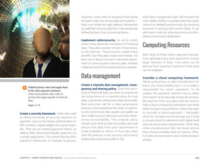 Create a security framework. Cities also need
to define the levels of security required for
payment, such as two-factor authentication or
PIN numbers. Digital wallets are a good exam-
ple. They secure several payment means, as
well as other documents (loyalty cards, etc.) in
a single application. This avoids having one’s
payment references in multiple locations.
However, cities need to recognize that overly
stringent rules can discourage participation –
they must strike the right balance. Remember
as well that security specifics may already be
defined by law or by commercial terms.
Implement cybersecurity. As we’ve noted,
smart cities generate mountains of financial
data. They also connect critical infrastructure
to the Internet. Those actions create many
benefits, but they also create new threats. It’s
best not to leave it to each individual depart-
ment to come up with a security plan. Instead,
implement and enforce best practices citywide.
Data management
Create a citywide data management, trans-
parency and sharing policy. Given the sensi-
tivity of financial data, we want to emphasize
the importance of a citywide policy for how
data is governed, stored and made accessible.
Best practices call for a clear governance
directive that establishes the chain of authori-
ty and control over data assets and spells out
who makes access decisions and who deter-
mines accountability. This citywide policy
should cover both private and public data and
ensure that data from each department is
made available to others. It must also align
with the policies in the security and privacy
targets discussed previously. A city-
wide data management plan will increase the
city’s agility (ability to quickly build new appli-
cations as needed) and accuracy (by ensuring
everyone is working with correct data). It can
also lower costs by reducing errors and elimi-
nating unnecessary duplication.
Computing Resources
With close to three trillion payment transac-
tions globally every year, payments involve
large volumes of data. True value can be
derived from payment systems if that data
can be analyzed.
Consider a cloud computing framework.
Cloud computing is a valid consideration for
every city responsibility, but it is virtually a
requirement for smart payments. To be
usable, the payment solution has to allow
information to be securely stored yet accessi-
ble anytime, from any place and any device.
Only a cloud computing framework can meet
these stringent requirements. Cities may want
to consider a hybrid approach – the public
cloud for storage and processing, but a local
or private cloud for elements with higher-level
security and privacy requirements. Either way,
cities should ensure that the cloud service
they choose includes data encryption, effec-
tive data anonymization and mobile location
privacy.
Publish privacy rules (and apply them
to the city’s payment systems).
Cities must publish clear rules on
privacy that apply equally to financial
data.
Figure 11.15
220CHAPTER 11: SMART PAYMENTS AND FINANCE | Smart Cities Council Readiness Guide
 