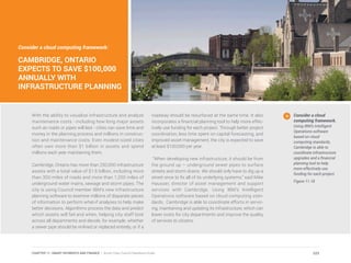 With the ability to visualize infrastructure and analyze
maintenance costs - including how long major assets
such as roads or pipes will last - cities can save time and
money in the planning process and millions in construc-
tion and maintenance costs. Even modest-sized cities
often own more than $1 billion in assets and spend
millions each year maintaining them.
Cambridge, Ontario has more than 250,000 infrastructure
assets with a total value of $1.6 billion, including more
than 300 miles of roads and more than 1,200 miles of
underground water mains, sewage and storm pipes. The
city is using Council member IBM’s new infrastructure
planning software to examine millions of disparate pieces
of information to perform what-if analyses to help make
better decisions. Algorithms process the data and predict
which assets will fail and when, helping city staff look
across all departments and decide, for example, whether
a sewer pipe should be re-lined or replaced entirely, or if a
roadway should be resurfaced at the same time. It also
incorporates a financial planning tool to help more effec-
tively use funding for each project. Through better project
coordination, less time spent on capital forecasting, and
improved asset management, the city is expected to save
at least $100,000 per year.
“When developing new infrastructure, it should be from
the ground up – underground sewer pipes to surface
streets and storm drains. We should only have to dig up a
street once to fix all of its underlying systems,” said Mike
Hausser, director of asset management and support
services with Cambridge. Using IBM’s Intelligent
Operations software based on cloud computing stan-
dards, Cambridge is able to coordinate efforts in servic-
ing, maintaining and updating its infrastructure, which can
lower costs for city departments and improve the quality
of services to citizens.
Consider a cloud
computing framework.
Using IBM’s Intelligent
Operations software
based on cloud
computing standards,
Cambridge is able to
coordinate infrastructure
upgrades and a financial
planning tool to help
more effectively use
funding for each project.
Figure 11.18
Consider a cloud computing framework:
CAMBRIDGE, ONTARIO
EXPECTS TO SAVE $100,000
ANNUALLY WITH
INFRASTRUCTURE PLANNING
223CHAPTER 11: SMART PAYMENTS AND FINANCE | Smart Cities Council Readiness Guide
 