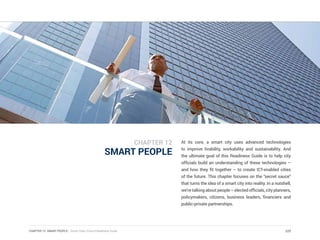 CHAPTER 12 SMART PEOPLE | Smart Cities Council Readiness Guide
SMART PEOPLE
At its core, a smart city uses advanced technologies
to improve livability, workability and sustainability. And
the ultimate goal of this Readiness Guide is to help city
officials build an understanding of these technologies –
and how they fit together – to create ICT-enabled cities
of the future. This chapter focuses on the “secret sauce”
that turns the idea of a smart city into reality. In a nutshell,
we’retalkingaboutpeople–electedofficials,cityplanners,
policymakers, citizens, business leaders, financiers and
public-private partnerships.
225
CHAPTER 12
 