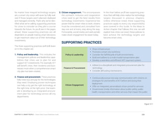 No matter how integral technology targets
are, a smart city vision will never be fully real-
ized if those targets aren’t planned, deployed
and managed correctly. That’s why we’ve iden-
tified what we’re calling supporting practices
for cities to consider as they plot a course
towards the future. As you’ll see in the pages
ahead, these supporting practices are all
dependent on people making smart decisions
to get maximum value out of their technology
investments.
The three supporting practices we’ll drill down
on in this chapter are:
1.	Policy and leadership. This includes the
management policies and leadership capa-
bilities that cities use to plan for and
support ICT investments. For example, ICT
will benefit cities, their residents and busi-
nesses most when a comprehensive smart
city plan has been created.
2.	Finance and procurement. These practices
help cities buy and pay for the technologies
they need. Employing proven techniques
can help a city get the right technology, at
the right time, at the right price. One exam-
ple is developing an integrated procure-
ment plan for technology across all city
departments.
3.	Citizen engagement. This encompasses
the outreach, inclusion and cooperation
cities need to get the best results from
technology investments. Experience has
proven that for smart cities to work, citizens
must be considered and consulted from
day one and at every step along the way.
Fortunately, social media and web portals
make citizen engagement far easier today.
In the chart below you’ll see supporting prac-
tices that will help cities realize the technology
targets discussed in previous chapters.
Unless otherwise noted, these supporting
practices apply to every city responsibility
area covered in this Guide. In the Ideas to
Action chapter that follows this one, we will
explore how cities can enact these policies to
best achieve the technology targets and
become smart cities.
Policy & Leadership
• Share infrastructure
• Promote a smart city workforce
• Consider the full lifecycle of built environments
• Build and adhere to a multi-modal transportation plan
• Develop a seamless and efficient NFC payment system
Finance & Procurement
• Adhere to a disciplined and integrated procurement plan for
technology
• Consider all funding mechanisms
Citizen Engagement
• Continuously pursue two-way communication with citizens on
strategies for and benefits of ICT before and during their
deployment
• Offer an integrated, personalized citizen portal for services
• Disseminate timely information about public safety, public
health, transportation and other services that impact the public
Figure 12.1
SUPPORTING PRACTICES
226CHAPTER 12: SMART PEOPLE | Smart Cities Council Readiness Guide
 