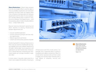 Share infrastructure. It doesn’t take someone
from the city budget office to see the value in
reducing needless duplication and redundant
spending. And that’s what can happen when
cities recognize interdependencies between
departments and the value of cross-coordina-
tion. Actively seeking ways to share ICT infra-
structure between city departments – and
having backup plans in place should problems
occur – simply makes sense.
Beyond reducing redundant spending and
effort, benefits of sharing infrastructure
between departments can:
•	 Uncover wasteful duplication
•	 Surface potential synergies and new solu-
tion opportunities
•	 Reduce arguments and friction
•	 Unearth and enforce best practices citywide
Another big benefit of sharing infrastructure is
that a city can improve overall results by bring-
ing multiple minds and multiple viewpoints to
the table. Additionally, future expansion and
applications are fast-tracked when infrastruc-
ture is shared because computing and infor-
mation assets are no longer stranded in sepa-
rate “silos.”
In some cases, it may also make sense for a
smart city to explore the benefits of sharing its
infrastructure with the private sector. For
example, this is important when it comes to
broadband and cellular connectivity. Often it is
private sector operators who are best suited
to deploy and maintain these networks with a
high degree of reliability, security and
coverage.
Share infrastructure.
Smart cities actively
seek ways to share ICT
infrastructure between
city departments.
Figure 12.3
229CHAPTER 12: SMART PEOPLE | Smart Cities Council Readiness Guide
 