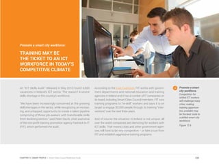 Promote a smart city workforce:
TRAINING MAY BE
THE TICKET TO AN ICT
WORKFORCE IN TODAY’S
COMPETITIVE CLIMATE
An “ICT Skills Audit” released in May 2013 found 4,500
vacancies in Ireland’s ICT sector. The reason? A severe
skills shortage in the country’s workforce.
“We have been increasingly concerned at the growing
skill shortages in the sector, while recognizing an increas-
ing, and untapped, opportunity to create a talent pipeline
comprising of those job-seekers with transferable skills
from declining sectors,” said Peter Davitt, chief executive
of the non-profit training promotion agency Fastrack to IT
(FIT), which performed the audit.
According to the Irish Examiner, FIT works with govern-
ment departments and national education and training
agencies in Ireland and it has a number of IT companies on
its board, including Smart Cities Council members. FIT runs
training programs to “re-skill” workers and says it is on
target to engage 30,000 people through its training “inter-
ventions” over the next three years.
And of course the situation in Ireland is not unique; all
over the world companies are clamoring for workers with
ICT skills. That means cities and other government agen-
cies will have to be very competitive – or take a cue from
FIT and establish aggressive training programs.
Promote a smart
city workforce.
Competition for
skilled ICT workers
will challenge many
cities; making
training opportuni-
ties available may
be the best route to
a skilled smart city
workforce.
Figure 12.6
232CHAPTER 12: SMART PEOPLE | Smart Cities Council Readiness Guide
 