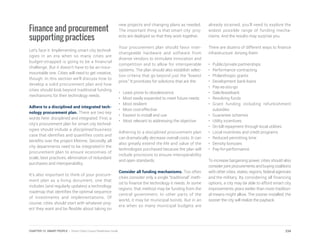 Finance and procurement
supporting practices
Let’s face it: Implementing smart city technol-
ogies in an era when so many cities are
budget-strapped is going to be a financial
challenge. But it doesn’t have to be an insur-
mountable one. Cities will need to get creative,
though. In this section we’ll discuss how to
develop a solid procurement plan and how
cities should look beyond traditional funding
mechanisms for their technology needs.
Adhere to a disciplined and integrated tech-
nology procurement plan. There are two key
words here: disciplined and integrated. First, a
city’s procurement plan for smart city technol-
ogies should include a disciplined business
case that identifies and quantifies costs and
benefits over the project lifetime. Secondly, all
city departments need to be integrated in the
procurement plan to ensure economies of
scale, best practices, elimination of redundant
purchases and interoperability.
It’s also important to think of your procure-
ment plan as a living document, one that
includes (and regularly updates) a technology
roadmap that identifies the optimal sequence
of investments and implementations. Of
course, cities should start with whatever proj-
ect they want and be flexible about taking on
new projects and changing plans as needed.
The important thing is that smart city proj-
ects are deployed so that they work together.
Your procurement plan should favor inter-
changeable hardware and software from
diverse vendors to stimulate innovation and
competition and to allow for interoperable
systems. The plan should also establish selec-
tion criteria that go beyond just the “lowest
price.” It prioritizes for solutions that are the:
•	 Least prone to obsolescence
•	 Most easily expanded to meet future needs
•	 Most resilient
•	 Most cost-effective
•	 Easiest to install and use
• Most relevant to addressing the objective
Adhering to a disciplined procurement plan
can dramatically decrease overall costs. It can
also greatly extend the life and value of the
technologies purchased because the plan will
include provisions to ensure interoperability
and open standards.
Consider all funding mechanisms. Too often
cities consider only a single “traditional” meth-
od to finance the technology it needs. In some
regions, that method may be funding from the
central government. In other parts of the
world, it may be municipal bonds. But in an
era when so many municipal budgets are
already strained, you’ll need to explore the
widest possible range of funding mecha-
nisms. And the results may surprise you.
There are dozens of different ways to finance
infrastructure. Among them:
•	 Public/private partnerships
•	 Performance contracting
•	 Philanthropic grants
•	 Development bank loans
•	Pay-as-you-go
•	Sale/leaseback
•	 Revolving funds
•	Grant funding including refurbishment
subsidies
•	 Guarantee schemes
•	 Utility incentives
•	 On-bill repayment through local utilities
•	 Local incentives and credit programs
•	 Reduced permitting time
•	 Density bonuses
•	Pay-for-performance
To increase bargaining power, cities should also
consider joint procurements and buying coalitions
with other cities, states, regions, federal agencies
and the military. By considering all financing
options, a city may be able to afford smart city
improvements years earlier than more tradition-
al means might allow. The sooner installed, the
sooner the city will realize the payback.
234CHAPTER 12: SMART PEOPLE | Smart Cities Council Readiness Guide
 