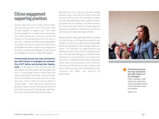 Citizen engagement
supporting practices
Anyone who has run for public office under-
stands that you don’t win if you don’t get
enough people to support you. The same
formula applies to a smart cities campaign.
Your best chance for success is to win the
support of the people who live and work in
your city. Citizens are the priority stakeholder
in a smart city and so much of a smart city is
achievable only when citizens have bought into
the vision actively and willingly. In this section
we highlight two ways to make that happen.
Continuously pursue two-way communica-
tion with citizens on strategies for and bene-
fits of ICT before and during their deploy-
ment. To develop a smart city that captures
the interest and enthusiasm of the people who
live in it, encourage them to help create the
vision. Hold public meetings, organize neigh-
borhood brainstorming sessions, try crowd-
sourcing, solicit ideas via social media or
mobile apps – and take every opportunity
along the way to inform and educate them on
the exciting ways ICT technologies will trans-
form their city and their lives for the better.
Maintaining this ongoing, two-way dialog
between your city and its citizens will only
improve the outcome. For example, citizens
who are educated about smart water and ener-
gy meters are more likely to use them correct-
ly. Citizens who are aware of mobile apps for
reporting a pothole or ordering a city service
are more apt to take advantage of them.
Being proactive about getting citizens involved
not only brings in a broader perspective and
builds trust, but it can also reduce potentially
derailing opposition to technology implemen-
tation. For example, by understanding and
addressing your city’s most immediate prob-
lems through technology, you will build trust
necessary to pursue longer-term projects in
the future. Incredibly, some research even indi-
cates that active two-way communication
reduces tax delinquency, since citizens are
more willing to pay when they believe their
concerns are taken into account by
government.
Continuously pursue
two-way communica-
tion with citizens on
ICT strategies.
Public meetings, social
media and crowd-sourc-
ing can help keep citizens
in the know about smart
city benefits.
Figure 12.9
236CHAPTER 12: SMART PEOPLE | Smart Cities Council Readiness Guide
 