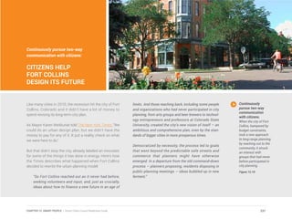 Continuously pursue two-way
communication with citizens:
CITIZENS HELP
FORT COLLINS
DESIGN ITS FUTURE
Like many cities in 2010, the recession hit the city of Fort
Collins, Colorado and it didn’t have a lot of money to
spend revising its long-term city plan.
As Mayor Karen Weitkunat told The New York Times, “We
could do an urban design plan, but we didn’t have the
money to pay for any of it. It put a reality check on what
we were here to do.”
But that didn’t stop the city, already labeled an innovator
for some of the things it has done in energy. Here’s how
the Times describes what happened when Fort Collins
decided to rewrite the urban planning model:
“So Fort Collins reached out as it never had before,
seeking volunteers and input, and, just as crucially,
ideas about how to finance a new future in an age of
limits. And those reaching back, including some people
and organizations who had never participated in city
planning, from arts groups and beer brewers to technol-
ogy entrepreneurs and professors at Colorado State
University, created the city’s new vision of itself — an
ambitious and comprehensive plan, even by the stan-
dards of bigger cities in more prosperous times.
Democratized by necessity, the process led to goals
that went beyond the predictable safe streets and
commerce that planners might have otherwise
emerged. In a departure from the old command-down
process — planners proposing, residents disposing in
public planning meetings — ideas bubbled up in new
ferment.”
Continuously
pursue two-way
communication
with citizens.
When the city of Fort
Collins, hampered by
budget constraints,
took a new approach
to long-range planning
by reaching out to the
community, it struck
an interest with
groups that had never
before participated in
city planning.
Figure 12.10
237CHAPTER 12: SMART PEOPLE | Smart Cities Council Readiness Guide
 