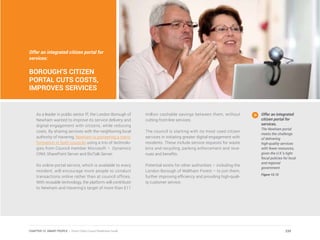 Offer an integrated citizen portal for
services:
BOROUGH’S CITIZEN
PORTAL CUTS COSTS,
IMPROVES SERVICES
As a leader in public sector IT, the London Borough of
Newham wanted to improve its service delivery and
digital engagement with citizens, while reducing
costs. By sharing services with the neighboring local
authority of Havering, Newham is pioneering a trans-
formation in both councils using a trio of technolo-
gies from Council member Microsoft – Dynamics
CRM, SharePoint Server and BizTalk Server.
Its online portal service, which is available to every
resident, will encourage more people to conduct
transactions online rather than at council offices.
With reusable technology, the platform will contribute
to Newham and Havering’s target of more than £11
million cashable savings between them, without
cutting front-line services.
The council is starting with its most used citizen
services in initiating greater digital engagement with
residents. These include service requests for waste
bins and recycling, parking enforcement and reve-
nues and benefits.
Potential exists for other authorities – including the
London Borough of Waltham Forest – to join them,
further improving efficiency and providing high-quali-
ty customer service.
Offer an integrated
citizen portal for
services.
The Newham portal
meets the challenge
of delivering
high-quality services
with fewer resources,
given the U.K.’s tight
fiscal policies for local
and regional
government.
Figure 12.12
239CHAPTER 12: SMART PEOPLE | Smart Cities Council Readiness Guide
 