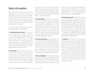 Smart city enablers
Smart cities can radically improve all of the
responsibilities through the power of ICT
(information and communications technology).
ICT can make buildings more efficient, water
more affordable, transportation quicker and
neighborhoods safer. In the Readiness Guide,
we refer to these transformative technologies
and capabilities as enablers.
They put the “smart” in smart cities. The seven
technology enablers are listed below.
1. Instrumentation and control is how a smart
city monitors and controls conditions.
Instrumentation provides the eyes and ears of
a smart city. Examples include smart meters
for electricity, water and gas; air quality
sensors; closed circuit TV and video monitors
and roadway sensors. Control systems provide
remote management capabilities. Examples
include switches, breakers and other devices
that let operators control from afar.
2. Connectivity is how the smart city’s devices
communicate with each other and with the
control center. Connectivity ensures that data
gets from where it is collected to where it is
analyzed and used. Examples include citywide
WiFi networks, RF mesh networks and cellular
networks. (Note: When a cellular network
communicates with devices, the Readiness
Guide refers to it as connectivity. When it lets
people communicate, the Guide uses the term
telecommunications. These are arbitrary distinc-
tions used only in the Guide to make it easier to
distinguish between the two sides of communi-
cations – devices and people.)
3. Interoperability ensures that products and
services from disparate providers can exchange
information and work together seamlessly.
Interoperability has many benefits. For one, it
prevents the city from being “locked in” to just
one proprietary supplier. For another, it gives the
city more choice, since it can buy from any
company that supports the city’s chosen stan-
dards. For another, it lets the city build projects
over time in phases, with confidence that all the
pieces will work together in the end.
4. Security and privacy are technologies, poli-
cies and practices that safeguard data, priva-
cy and physical assets. Examples include the
publishing of clear privacy rules and the imple-
mentation of a cybersecurity system. Security
and privacy play a critical role in enabling
smart cities because they build trust with
people. Without trust, a city may have difficul-
ty adopting new technologies and practices.
5. Data management is the process of storing,
protecting and processing data while guarantee-
ing its accuracy, accessibility, reliability and time-
liness. Data is king in a smart city. Proper
management is essential to maintain data integ-
rity and value. A citywide data management,
transparency and sharing policy – including
proper policies around access, authentication
and authorization – is one step toward proper
data management, as explained below.
6. Computing resources include 1) the computer
“brains” themselves, 2) storage of data and
3) special capabilities needed for smart cities. A
geographic information system (GIS) is the most
essential special capability, since it allows the
smart city to know where everything is located. But
it’s worth noting that GIS is only as helpful as the
data cities provide to it. All three computing
resources are increasingly supplied via the “cloud”
– remote servers connected to the Internet. Cities
have options for deploying cloud services, including
public, private and hybrid models.
7. Analytics create value from the data that
instrumentation provides. Examples include:
forecasting crime the way we already forecast
weather; analyzing electric power usage to
know when and where to expand; analyzing
conditions to predict which equipment needs
repair; automatically plotting the best route for
a mass transit user, and creating personalized
portals for every citizen by analyzing what
they value most. And analytics that utilize data
from across departments have tremendous
potential to identify new insights and unique
solutions to delivering services, thereby
improving outcomes.
24CHAPTER 2: HOW TO USE THE READINESS GUIDE | Smart Cities Council Readiness Guide
 