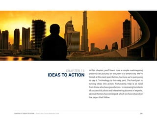 CHAPTER 13: IDEAS TO ACTION | Smart Cities Council Readiness Guide 241
IDEAS TO ACTION
In this chapter, you’ll learn how a simple roadmapping
process can put you on the path to a smart city. We’ve
hinted at this next point before, but now we’re just going
to say it: Technology is the easy part. The hard part is
turning ideas into action. Fortunately, help is at hand
fromthosewhohavegonebefore. Inreviewinghundreds
of successful pilots and interviewing dozens of experts,
several themes have emerged, which we have shared on
the pages that follow.
CHAPTER 13
 