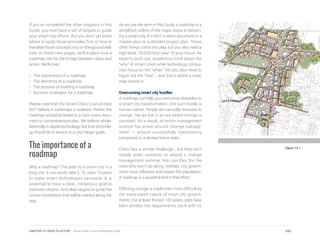If you’ve completed the other chapters in this
Guide, you now have a set of targets to guide
your smart city efforts. But you don’t yet know
where to apply those principles first or how to
translate those concepts into on-the-ground real-
ities. In these next pages, we’ll explain how a
roadmap can be the bridge between ideas and
action. We’ll cover:
•	 The importance of a roadmap
•	 The elements of a roadmap
•	 The process of building a roadmap
•	 Success strategies for a roadmap.
Please note that the Smart Cities Council does
NOT believe in roadmaps in isolation. Rather, the
roadmap should be linked to a city’s vision docu-
ment or comprehensive plan. We believe whole-
heartedly in digital technology. But that technolo-
gy should be in service to a city’s larger goals.
The importance of a
roadmap
Why a roadmap? The path to a smart city is a
long one. It can easily take 5, 10, even 15 years
to make smart technologies pervasive. It is
essential to have a clear, consensus goal to
motivate citizens. And clear targets to guide the
course corrections that will be needed along the
way.
As we use the term in this Guide, a roadmap is a
simplified outline of the major steps to becom-
ing a smart city. It is NOT a vision document or a
master plan or a detailed project plan. Those
other things come into play, but you also need a
high-level, “30,000-foot view” of your future. As
experts point out, academics think about the
“why” of smart cities while technology compa-
nies focus on the “what.” Yet you also need to
figure out the “how”... and that’s where a road-
map comes in.
Overcoming smart city hurdles
A roadmap can help you overcome obstacles to
a smart city transformation. One such hurdle is
human nature. People are naturally resistant to
change. Yet we live in an era where change is
constant. As a result, an entire management
science has arisen around “change manage-
ment” – around successfully transitioning
companies to a desired future state.
Cities face a similar challenge... but they can’t
simply order residents to attend a change
management seminar. Nor can they fire the
ones who won’t go along. Instead, city govern-
ment must influence and inspire the population.
A roadmap is a powerful tool in that effort.
Effecting change is made even more difficult by
the stove-piped nature of most city govern-
ments. For at least the last 100 years, cities have
been divided into departments, each with its
Figure 13.1
242CHAPTER 13: IDEAS TO ACTION | Smart Cities Council Readiness Guide
 