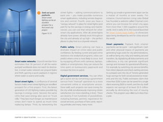 Smart water networks. Council member Itron
estimates that 30 percent of all the water
pumped worldwide does not reach its destina-
tion. A smart water network can pinpoint leaks
and theft, gaining a quick payback in regions
where water is scarce and costly.
Smart street lights. A confluence of several
factors make smart street lighting an excellent
prospect for a first project. First, the latest
generation of LED lighting makes possible big
savings in energy costs. Second, the same
LEDs that save energy also save on “truck
rolls.” They last much longer, so maintenance
crews don’t have to spend as much time
replacing lamps. Third, by networking the
street lights – adding communications to
each one – you make possible numerous
smart applications, including remote diagnos-
tics and control. Fourth, once you have a
“canopy network” in place for street lights (and
paid for by the savings in energy and mainte-
nance), you can use that network for other
smart city applications. After all, street lights
already have power, already exist throughout
the city and already sit up high – the perfect
places to play host to a citywide network.
Public safety. Smart policing can have a
dramatic impact on crime rates and public
confidence. By feeding current and past crime
statistics into analytical programs, cities can
predict where crime is most likely to occur. And
by equipping officers with cameras, laptops,
tablets or smartphones, they can reduce the
time spent on bureaucratic paperwork and
increase the time on patrol.
Digital government services. You can often
get a quick win by converting a government
service from “manual” operation to a more
convenient online or smartphone version.
Done well, such projects can save money for
the city while simultaneously improving citizen
satisfaction (no more standing in line). There
are dozens if not hundreds of possibilities,
including licenses, permits, registration for
social services, purchase of fare cards, report-
ing potholes and many, many more.
Seek out quick
paybacks.
Smart street
lighting can be an
excellent
prospect for a
first smart city
project.
Figure 13.12
Setting up simple e-government apps can be
a matter of months or even weeks. For
instance, Council advisor Living Labs Global
has founded a website called Citymart.com
where you can browse for smart city apps
from more than 1,000 suppliers around the
world. And in early 2014, the Council launched
its Smart Cities Apps Gallery to showcase
apps being developed by and for cities around
the world.
Smart payments: Payback from smarter
payments can be quick – and significant. Cash
and other physical means of payments are
generating huge costs for city administrations,
as well as being very risky and needing secured
transfers. By digitalizing all disbursements and
collections, a city can generate significant
savings and increase its operational efficiency.
For example, by switching city service benefits
from direct deposits and check cashing services
to a prepaid card, the city of Toronto generated
huge savings for both social assistance recipi-
ents and the city. Public estimates claim that
more than $250 a year can be saved for a single
client receiving $600 a month, and the city itself
expects net savings of at least $2.5 million
annually by eliminating the cost of issuing
checks. This program was rolled out in less than
a year.
255CHAPTER 13: IDEAS TO ACTION | Smart Cities Council Readiness Guide
 
