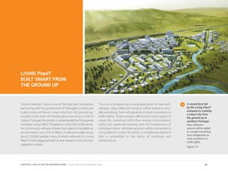 LIVING PlanIT
BUILT SMART FROM
THE GROUND UP
Council member Cisco is one of the high-tech companies
partnering with the government of Portugal to invent and
build a state-of-the-art smart city from the ground up.
Located in the town of Paredes about two hours north of
Lisbon, Portugal, the project is spearheaded by Portuguese
company Living PlanIT. Situated on more than 4,000 acres,
the community will take at least four years to complete at
an estimated cost of $10 billion. It will eventually house
about 225,000 people, many of whom will work for Living
PlanIT’s technology partners at new research and commer-
cialization centers.
The city is designed as a living laboratory for new tech-
nologies. Data collection sensors will be added to virtu-
ally everything, from refrigerators to trash containers to
traffic lights. Those sensors will monitor every aspect of
urban life, including traffic flow, energy consumption,
water use, waste processing, even the temperature of
individual rooms. All these sensors will be connected to
Living PlanIT’s Urban OS (UOS), a middleware platform
that is embedded in the fabric of buildings and
infrastructure.
A consortium led
by the Living PlanIT
company is creating
a smart city from
the ground up in
northern Portugal.
Data collection
sensors will be added
to virtually everything,
from refrigerators to
trash containers to
traffic lights.
Figure 2.4
26CHAPTER 2: HOW TO USE THE READINESS GUIDE | Smart Cities Council Readiness Guide
 