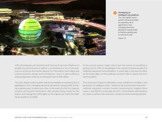 UOS will integrate with the Microsoft Devices & Services Platform to
enable city governments to deliver a comprehensive set of services.
Cisco is acting as the master planner for information technology and
communications design and architecture. Cisco is also building a
cutting-edge data center at an estimated cost of $38 million.
The city’s digital control system will accommodate an expanding list of
applications, from managing electricity demand to routing traffic to find-
ing a parking spot, to name just a few. In the event of a fire, for instance,
sensors can pinpoint the location, alert people nearby, notify the fire
station and manage the traffic lights so fire engines can reach the build-
ing as quickly as possible.
Or the control system might notice that the interior of a building is
getting too hot. With its knowledge of the outside temperature plus the
building’s equipment and orientation, it could relay a command to dark-
en the smart glass on the building’s sunward side to reduce the sun’s
warming effect.
The consortium hopes to ultimately create a platform to enable a new
generation of intelligent cities. “Software has transformed industries –
medicine, education, science, finance, manufacturing,” explains Steve
Lewis, Living PlanIT’s co-founder and CEO. “And software will transform
our cities to achieve their economic, social and environmental potential.”
Developing an
intelligent city platform.
The city’s digital control
system will accommodate
an expanding list of
applications, from
managing electricity
demand to routing traffic
to finding a parking spot,
to name just a few.
Figure 2.5
27CHAPTER 2: HOW TO USE THE READINESS GUIDE | Smart Cities Council Readiness Guide
 
