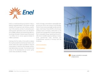 Enel is a multinational group based in Italy, a
leading integrated player in the power and gas
markets of Europe and Latin America, operat-
ing in 40 countries across 4 continents over-
seeing power generation from over 98 GW of
net installed capacity and distributing electrici-
ty and gas through a network spanning around
1.9 million km to serve approximately 61
million customers.
Enel was the first utility in the world to replace
the traditional electromechanical meters with
smart meters that make it possible to measure
consumption in real time and manage contrac-
tual relationships remotely. This innovative tool
is key to the development of smart grids,
smart cities and electric mobility.
Enel is strongly committed to renewable ener-
gy sources and to the research and develop-
ment of new environmentally friendly technol-
ogies. Enel Green Power [EGP] is the Group’s
publicly listed Company dedicated to the
growth and management of power generation
from renewable energy, operating around 8.7
GW of net installed capacity relying on hydro,
wind, geothermal, solar, biomass and
co-generation sources in Europe and the
Americas.
Enel on sustainability >
Enel on innovation >
Enel website >
Strongly committed to renewable
energy sources.
271APPENDIX | Smart Cities Council Readiness Guide
 