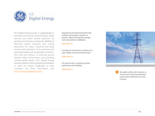 GE’s Digital Energy business is a global leader in
protection and control, communications, power
sensing and power quality solutions. Its
products and services increase the reliability of
electrical power networks and critical
equipment for utility, industrial and large
commercial customers. From protecting and
optimizing assets such as generators, transmis-
sion lines and motors, to ensuring secure
wireless data transmission and providing
uninterruptible power, GE’s Digital Energy
business delivers industry-leading technologies
to solve the unique challenges of each
customer. For more information, visit
http://www.gedigitalenergy.com. We enable utilities with solutions to
monitor and control the generation,
transmission, distribution and use
of power.
Empowering the Industrial Internet with
software and analytics solutions to
provide utilities with big data manage-
ment and predictive intelligence.
Learn more
Providing HV transmission solutions for a
safe, reliable and secure electrical grid.
Learn more
GE raises the bar on electrical system
performance and reliability.
Learn more
272APPENDIX | Smart Cities Council Readiness Guide
 