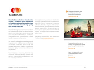 MasterCard shares the Smart Cities Council’s
vision of a world where digital technologies
and intelligent design are harnessed to create
smart, sustainable cities with high-quality
living and high-quality jobs.
MasterCard is a global payments and technol-
ogy company. We operate the world’s fastest
payments processing network, connecting
consumers, financial institutions, merchants,
governments, cities and businesses in more
than 210 countries and territories.
Our products and solutions are advancing the
way consumer and business cardholders
around the world shop, dine, travel, and
manage their money, enabling transactions
that drive global commerce and improve
peoples’ lives.
Passionate about innovation, MasterCard is
constantly seeking to develop and test new
payment channels and digital solutions that
are safe, simple and smart.
Cities are becoming smarter, and whether it is
to simplify internal processes, facilitate micro
payments (transit, commerce...), optimize
collection of funds or improve disbursement
methods, MasterCard is developing inventive
ways to support Cities digital strategy, drive
local business growth, fuel commercial devel-
opment, increase citizen’s satisfaction and
reduce costs.
Special and Unique Offers with MasterCard
Priceless Cities. www.priceless.com
London bus passengers speed
up their journey times with
contactless card payments.
London bus cards
The global journey from cash to
cashless: boosting economic growth
and advancing financial inclusion.
Learn more
Digital sharing and trust project:
understanding the five online
personas.
Learn more
275APPENDIX | Smart Cities Council Readiness Guide
 