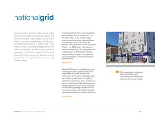 National Grid is a British multinational utility
that delivers electricity and gas to Britain and
the Northeastern United States. As one of the
largest investor-owned energy companies in
the world, National Grid is at the heart of the
need to create sustainable energy solutions for
the future and lay a foundation for economic
prosperity in the 21st century. To that end,
National Grid is working to address energy
needs while meeting the challenges posed by
climate change.
The Sustainability Hub houses
interactive exhibits and
demonstrations to help people
maximize their energy savings.
New England’s first-of-its-kind Sustainability
Hub opened its doors in October, 2013, in
Worcester, Mass. and is now providing
hands-on education about energy efficiency
and emerging energy technologies for
National Grid’s customers and the community
at large. The 2,200 square foot interactive
space was donated by Clark University and is
an integral part of National Grid’s Smart
Energy Solutions Program, the largest and
most comprehensive smart grid program in
Massachusetts.
Learn more
National Grid’s vision is to deploy smart grid
technology in order to optimize the flow of
green energy resources, enhance the
performance of the electric distribution grid,
and provide customers with the ability to
make informed decisions about how they use
energy. A smart grid will be the fundamental
service platform for future years. It will help
towards reducing energy consumption and
greenhouse gas emissions while enhancing
the reliability of National Grid’s infrastructure.
Learn more
277APPENDIX | Smart Cities Council Readiness Guide
 