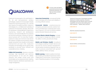 Qualcomm Incorporated is the world leader in
3G, 4G and next-generation wireless
technologies. Qualcomm Incorporated includes
Qualcomm’s licensing business, QTL, and the
vast majority of its patent portfolio. Qualcomm
Technologies, Inc., a wholly-owned subsidiary of
Qualcomm Incorporated, operates, along with
its subsidiaries, substantially all of Qualcomm’s
engineering, research and development
functions, and substantially all of its products
and services businesses, including its semicon-
ductor business, QCT. For more than 25 years,
Qualcomm ideas and inventions have driven
the evolution of digital communications, linking
people everywhere more closely to information,
entertainment and each other. Qualcomm
innovation and technology can be used by cities
worldwide to provide smart, efficient and
sustainable services, including:
Cellular Grid Connectivity- ubiquitous consumer
coverage, high bandwidth and real-time
communications of 3G and LTE cellular
networks that enable critical smart grid
functionality such as advanced smart metering,
demand response, distribution automation, and
outage management.
Home Area Connectivity- unsurpassed whole
home coverage, performance and reliability in
an energy efficient manner.
Connected Vehicle- anywhere/anytime
emergency assistance services, remote moni-
toring and diagnostics, advanced driver assis-
tance features, GPS and GLONASS-enabled
position-location features and services.
Wireless Electric Vehicle Charging- a simple,
no fuss way to charge your electric vehicle.
No cables, no wires, just park and charge.
Mobile and Wireless Health- broadband
technologies enabling mHealth devices and
services for chronic disease management,
remote patient monitoring, diagnostic care, as
well as products associated with general
health, wellness, fitness, and aging.
Mobile Learning- mobile broadband technolo-
gies enabling personalized experiences within
collaborative communities, transforming the
work of teachers/students in K-20 schooling.
For local, state and federal
government personnel, good
situational awareness can
help save lives and better
protect assets.
Qualcomm Government Technologies leverages
Qualcomm’s wireless expertise, innovative
technologies and vast industry reach to provide
capabilities and services that enable govern-
ment customers – federal, state, and local.
Learn more
Real-time situational awareness.
Learn more
Next-generation wireless.
Learn more
Secure wireless communications.
Learn more
278APPENDIX | Smart Cities Council Readiness Guide
 