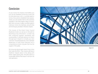 Conclusion
As you review the chapters that follow, you
can use the checklists at the end of each one
to note where your city is currently weak or
strong. Once you’ve completed those assess-
ments, you can transfer them to the summary
checklist in the final chapter, Ideas to Action.
With that summary in place, you’ll be ready to
build your smart city roadmap, using the tips
and techniques provided in that last chapter.
The mission of the Smart Cities Council
Readiness Guide is to set you on the path to
becoming a city of the future – a smart city
with enhanced livability, workability and
sustainability. It will take patience to march
through each chapter to compile your own
“wish list” of essential features. And it will take
leadership to build those features into a
comprehensive smart city plan that has the
support of the public.
But amazing advantages await those cities
that make the effort. Their citizens will have a
healthier, happier place to live along with
better, higher-paying jobs. And all of that in a
sustainable fashion that doesn’t rob from the
next generation.
Figure 2.8
30CHAPTER 2: HOW TO USE THE READINESS GUIDE | Smart Cities Council Readiness Guide
 