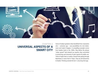 CHAPTER 3: UNIVERSAL | Smart Cities Council Readiness Guide
UNIVERSAL ASPECTS OF A
SMART CITY
Some of today’s greatest cities benefitted from visionaries
who – centuries ago – saw possibilities for civic better-
ment and made it happen. A compelling example comes
from leaders back in the 1800s. Way before the phrase
“urban sprawl” had entered our psyche, they committed
to preserving vast amounts of open spaces for public use.
Think of Hyde Park in London, Central Park jutting through
Manhattan or Ueno Park in Tokyo. They are all testaments
to leaders “thinking outside the box” a very long time ago.
31
CHAPTER 3
 