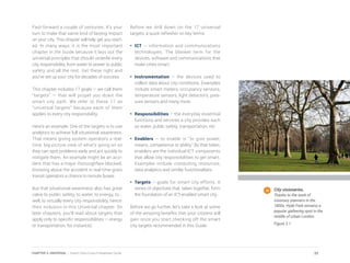 Fast-forward a couple of centuries. It’s your
turn to make that same kind of lasting impact
on your city. This chapter will help get you start-
ed. In many ways, it is the most important
chapter in the Guide because it lays out the
universal principles that should underlie every
city responsibility, from water to power to public
safety and all the rest. Get these right and
you’ve set up your city for decades of success.
This chapter includes 17 goals — we call them
“targets” — that will propel you down the
smart city path. We refer to these 17 as
“universal targets” because each of them
applies to every city responsibility.
Here’s an example: One of the targets is to use
analytics to achieve full situational awareness.
That means giving system operators a real-
time, big-picture view of what’s going on so
they can spot problems early and act quickly to
mitigate them. An example might be an acci-
dent that has a major thoroughfare blocked.
Knowing about the accident in real time gives
transit operators a chance to reroute buses.
But that situational awareness also has great
value to public safety, to water, to energy, to...
well, to virtually every city responsibility, hence
their inclusion in this Universal chapter. (In
later chapters, you’ll read about targets that
apply only to specific responsibilities – energy
or transportation, for instance).
Before we drill down on the 17 universal
targets, a quick refresher on key terms:
•	ICT — information and communications
technologies. The blanket term for the
devices, software and communications that
make cities smart.
•	Instrumentation – the devices used to
collect data about city conditions. Examples
include smart meters, occupancy sensors,
temperature sensors, light detectors, pres-
sure sensors and many more.
•	Responsibilities – the everyday essential
functions and services a city provides such
as water, public safety, transportation, etc.
•	Enablers – to enable is “to give power,
means, competence or ability.” By that token,
enablers are the individual ICT components
that allow city responsibilities to get smart.
Examples include computing resources,
data analytics and similar functionalities.
•	Targets – goals for smart city efforts. A
series of objectives that, taken together, form
the foundation of an ICT-enabled smart city.
Before we go further, let’s take a look at some
of the amazing benefits that your citizens will
gain once you start checking off the smart
city targets recommended in this Guide.
City visionaries.
Thanks to the work of
visionary planners in the
1800s, Hyde Park remains a
popular gathering spot in the
middle of urban London.
Figure 3.1
32CHAPTER 3: UNIVERSAL | Smart Cities Council Readiness Guide
 