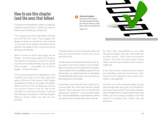 How to use this chapter
(and the ones that follow)
The goal of the Readiness Guide is to help you
make two key decisions: 1) where you want to
end up and 2) where you should start.
This chapter and those that follow will help
you with the first issue. They suggest the
targets at which you should aim. Your only job
is to review those targets and determine a)
whether they apply to your city and b) how far
along you are already.
When it comes to which ones apply, we are
biased – we think every target in this Guide is
essential to the long-term success of a smart
city. Not to be overly dramatic, but you ignore
these targets – especially the universal
targets – at your own peril.
The universal targets are highlighted on the
checklist you’ll see on the next page (and
again at the end of the chapter). Each target
is explained in detail on the pages that follow.
When it comes to how far along you are, you
can use the column at the far right of the
checklist to record your estimate. You’ll use
that estimate of progress in the final chapter,
Ideas to Action, where you will set your
priorities.
Knowing where you are strong and weak will
help you choose where to point your smart
city efforts first.
You don’t have to over-think the process. Nor do
you have to become an expert in every target.
When you have gone through all the chapters
and completed the consolidated target list in the
final chapter, you will be handing it to specialists
to build detailed project plans. You can count on
their expertise for the details.
A few large cities will hand their target list to
in-house staff. But most cities will use outside
experts. Either way, your job is to hand those
experts your “wish list” – your prioritized target
list. That list will tell them, in general terms, where
you want to start and where you want to end up.
So don’t feel overwhelmed as you read
through the targets. Your job is not to solve all
of these issues. That’s where the experts
come in. Your job is to know which issues
need a solution and to decide which issues to
tackle first.
If you have further questions about targets
and checklists, reach out to the Smart Cities
Council via the website or the contact infor-
mation in the appendix.
And now, on to the universal targets. As you
read through each one, jump to a checklist to
record your assessment of your city’s progress.
After completing this chapter and the ones that
follow, use the summary checklist in the final
chapter to combine your results into one
document.
Universal targets.
Knowing where you are
strong and weak will help
you choose where to point
your smart city efforts first.
Figure 3.5
37CHAPTER 3: UNIVERSAL | Smart Cities Council Readiness Guide
 