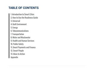 TABLE OF CONTENTS
1. Introduction to Smart Cities
2. How to Use the Readiness Guide
3. Universal
4. Built Environment
5. Energy
6. Telecommunications
7. Transportation
8. Water and Wastewater
9. Health and Human Services
10. Public Safety
11. Smart Payments and Finance
12. Smart People
13. Ideas to Action
Appendix
 