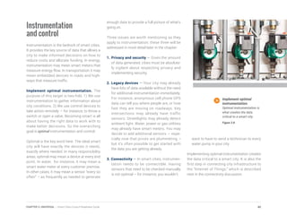 Instrumentation
and control
Instrumentation is the bedrock of smart cities.
It provides the key source of data that allows a
city to make informed decisions on how to
reduce costs and allocate funding. In energy,
instrumentation may mean smart meters that
measure energy flow. In transportation it may
mean embedded devices in roads and high-
ways that measure traffic.
Implement optimal instrumentation. The
purpose of this target is two-fold. 1) We use
instrumentation to gather information about
city conditions. 2) We use control devices to
take action remotely — for instance, to throw a
switch or open a valve. Becoming smart is all
about having the right data to work with to
make better decisions. So the overarching
goal is optimal instrumentation and control.
Optimal is the key word here. The ideal smart
city will have exactly the devices it needs,
exactly where needed. In many responsibility
areas, optimal may mean a device at every end
point. In water, for instance, it may mean a
smart water meter at every customer premise.
In other cases, it may mean a sensor “every so
often” – as frequently as needed to generate
enough data to provide a full picture of what’s
going on.
Three issues are worth mentioning as they
apply to instrumentation; these three will be
addressed in more detail later in the chapter:
1.	Privacy and security — Given the amount
of data generated, cities must be absolute-
ly vigilant about respecting privacy and
implementing security.
2.	Legacy devices — Your city may already
have lots of data available without the need
for additional instrumentation immediately.
For instance, anonymous cell phone GPS
data can tell you where people are, or how
fast they are moving on roadways. Key
intersections may already have traffic
sensors. Streetlights may already detect
ambient light. Water, power or gas utilities
may already have smart meters. You may
decide to add additional sensors – espe-
cially now that prices are plummeting –
but it’s often possible to get started with
the data you are getting already.
3. Connectivity — In smart cities, instrumen-
tation needs to be connectible. Having
sensors that need to be checked manually
is not optimal – for instance, you wouldn’t
want to have to send a technician to every
water pump in your city.
Implementing optimal instrumentation creates
the data critical to a smart city. It is also the
first step in connecting city infrastructure to
the “Internet of Things,” which is described
next in the connectivity discussion.
Implement optimal
instrumentation.
Optimal instrumentation is
what creates the data
critical to a smart city.
Figure 3.8
40CHAPTER 3: UNIVERSAL | Smart Cities Council Readiness Guide
 